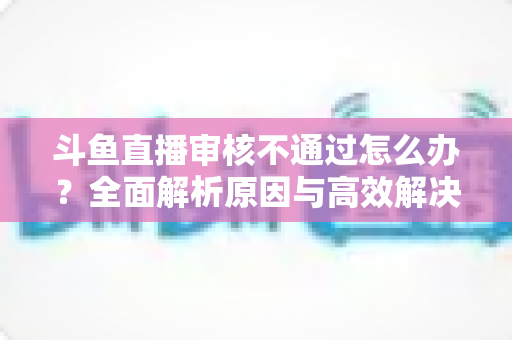 斗鱼直播审核不通过怎么办?全面解析原因与高效解决办法 斗鱼直播审核不通过怎么办?全面解析原因与高效解决办法