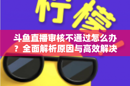 斗鱼直播审核不通过怎么办?全面解析原因与高效解决办法 斗鱼直播审核不通过怎么办?全面解析原因与高效解决办法