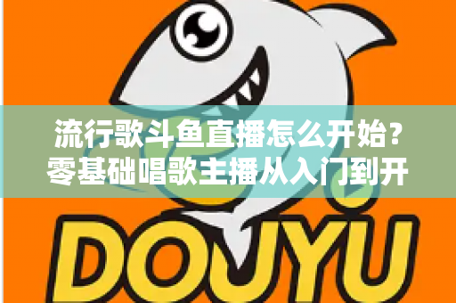 流行歌斗鱼直播怎么开始?零基础唱歌主播从入门到开播的完整指南 流行歌斗鱼直播怎么开始?零基础唱歌主播从入门到开播的完整指南