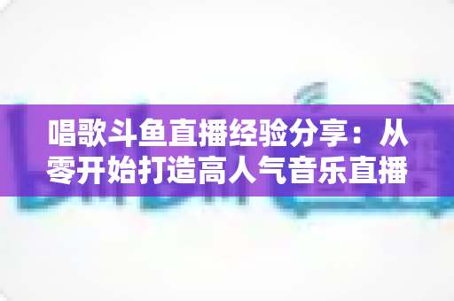 唱歌斗鱼直播经验分享：从零开始打造高人气音乐直播间的实战指南