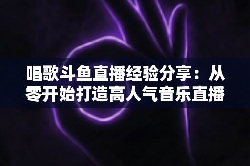 唱歌斗鱼直播经验分享：从零开始打造高人气音乐直播间的实战指南