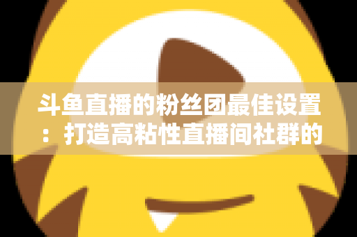 斗鱼直播的粉丝团最佳设置:打造高粘性直播间社群的完整运营指南 斗鱼直播的粉丝团最佳设置:打造高粘性直播间社群的完整运营指南