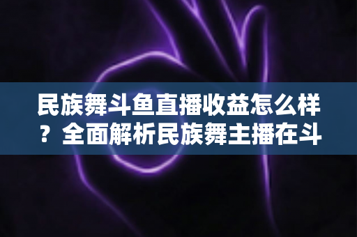 民族舞斗鱼直播收益怎么样？全面解析民族舞主播在斗鱼的真实收入与提升之道