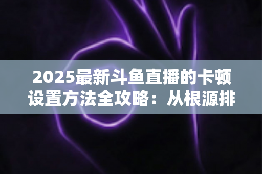 2025最新斗鱼直播的卡顿设置方法全攻略:从根源排查,让观播丝滑流畅不掉帧 2025最新斗鱼直播的卡顿设置方法全攻略:从根源排查,让观播丝滑流畅不掉帧