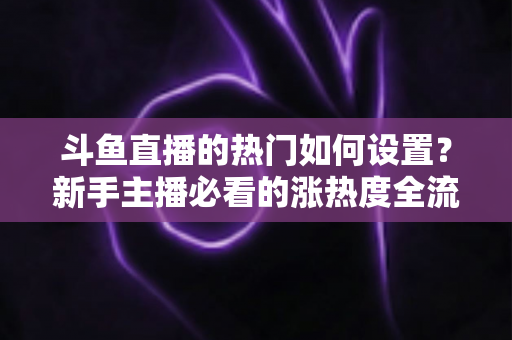 斗鱼直播的热门如何设置?新手主播必看的涨热度全流程实用指南 斗鱼直播的热门如何设置?新手主播必看的涨热度全流程实用指南