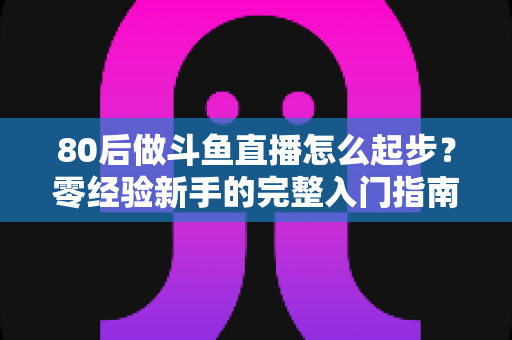 80后做斗鱼直播怎么起步？零经验新手的完整入门指南与实操建议