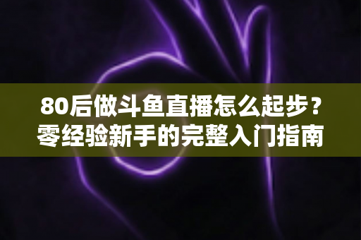80后做斗鱼直播怎么起步？零经验新手的完整入门指南与实操建议
