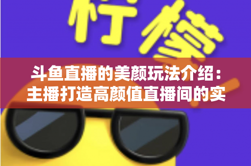 斗鱼直播的美颜玩法介绍:主播打造高颜值直播间的实战秘籍 斗鱼直播的美颜玩法介绍:主播打造高颜值直播间的实战秘籍