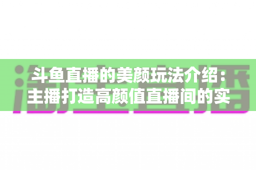 斗鱼直播的美颜玩法介绍：主播打造高颜值直播间的实战秘籍