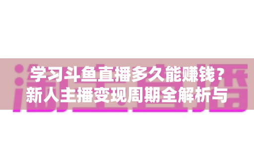学习斗鱼直播多久能赚钱？新人主播变现周期全解析与快速起号指南