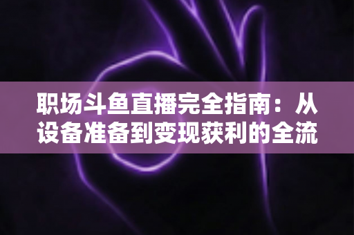 职场斗鱼直播完全指南:从设备准备到变现获利的全流程实战教程 职场斗鱼直播完全指南:从设备准备到变现获利的全流程实战教程