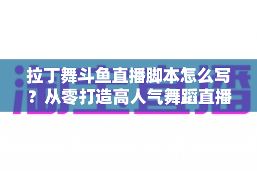 拉丁舞斗鱼直播脚本怎么写？从零打造高人气舞蹈直播间的完整攻略