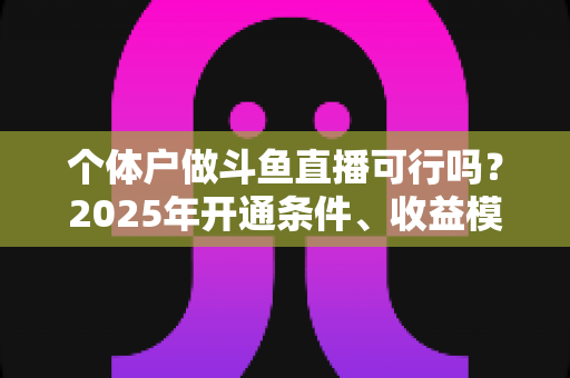 个体户做斗鱼直播可行吗?2025年开通条件、收益模式与避坑指南全面解析 个体户做斗鱼直播可行吗?2025年开通条件、收益模式与避坑指南全面解析