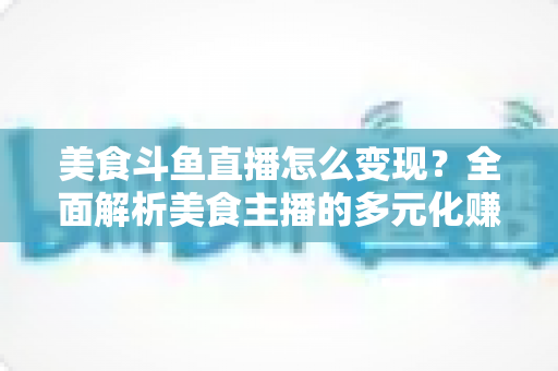 美食斗鱼直播怎么变现?全面解析美食主播的多元化赚钱攻略与实战技巧 美食斗鱼直播怎么变现?全面解析美食主播的多元化赚钱攻略与实战技巧