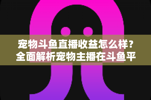 宠物斗鱼直播收益怎么样?全面解析宠物主播在斗鱼平台的真实收入与变现之道 宠物斗鱼直播收益怎么样?全面解析宠物主播在斗鱼平台的真实收入与变现之道