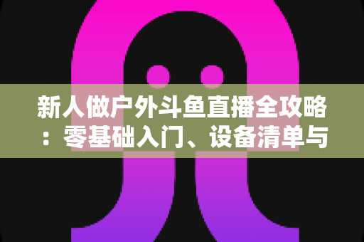 新人做户外斗鱼直播全攻略：零基础入门、设备清单与快速涨粉实战指南