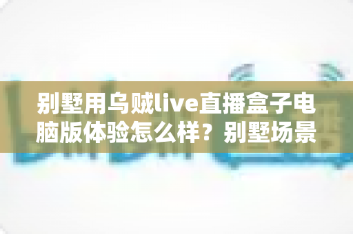 别墅用乌贼live直播盒子电脑版体验怎么样?别墅场景下的真实实测与使用心得全解析 别墅用乌贼live直播盒子电脑版体验怎么样?别墅场景下的真实实测与使用心得全解析