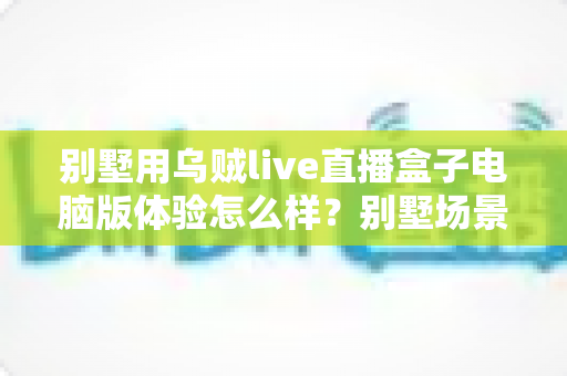 别墅用乌贼live直播盒子电脑版体验怎么样？别墅场景下的真实实测与使用心得全解析