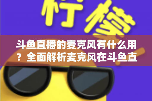 斗鱼直播的麦克风有什么用？全面解析麦克风在斗鱼直播中的核心价值与选购指南