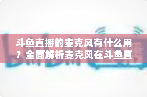 斗鱼直播的麦克风有什么用？全面解析麦克风在斗鱼直播中的核心价值与选购指南