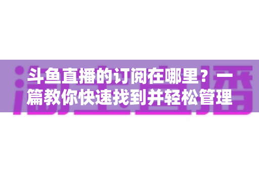 斗鱼直播的订阅在哪里？一篇教你快速找到并轻松管理订阅功能的完整指南