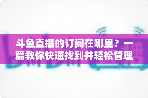 斗鱼直播的订阅在哪里？一篇教你快速找到并轻松管理订阅功能的完整指南