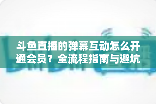 斗鱼直播的弹幕互动怎么开通会员？全流程指南与避坑攻略一文看懂