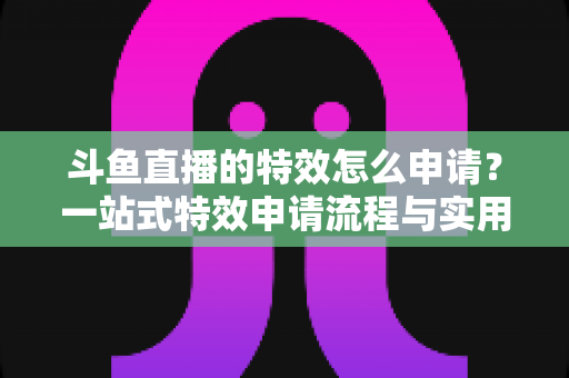 斗鱼直播的特效怎么申请？一站式特效申请流程与实用技巧全解析