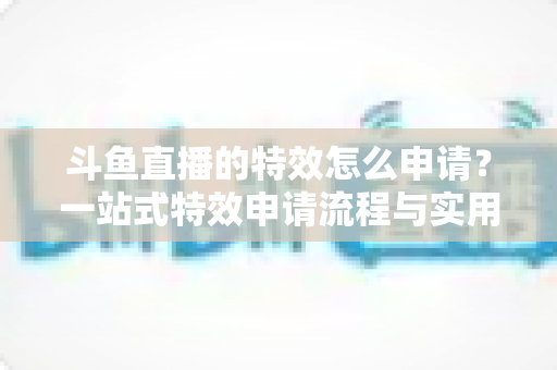 斗鱼直播的特效怎么申请？一站式特效申请流程与实用技巧全解析