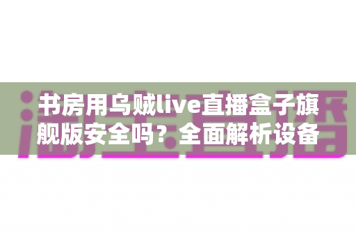 书房用乌贼live直播盒子旗舰版安全吗？全面解析设备安全性、选购要点与正确使用指南