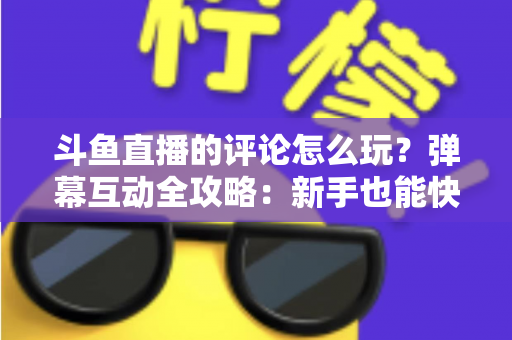 斗鱼直播的评论怎么玩？弹幕互动全攻略：新手也能快速上手的实用指南