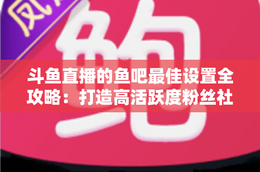 斗鱼直播的鱼吧最佳设置全攻略：打造高活跃度粉丝社区必备指南