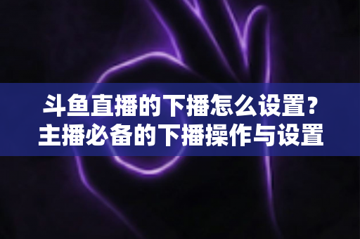 斗鱼直播的下播怎么设置?主播必备的下播操作与设置全攻略 斗鱼直播的下播怎么设置?主播必备的下播操作与设置全攻略
