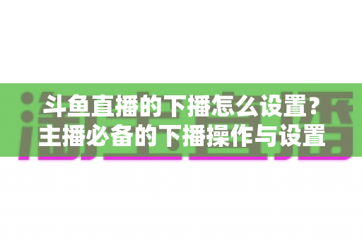 斗鱼直播的下播怎么设置？主播必备的下播操作与设置全攻略
