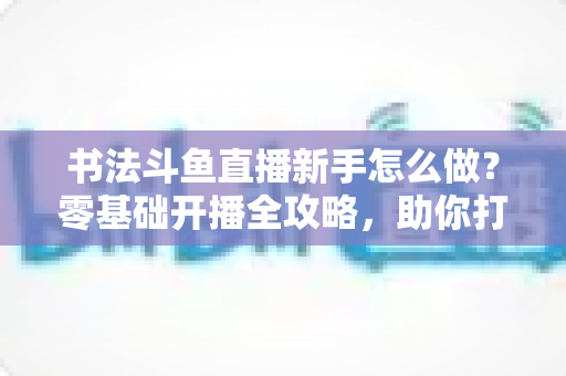 书法斗鱼直播新手怎么做?零基础开播全攻略,助你打造人气书法直播间 书法斗鱼直播新手怎么做?零基础开播全攻略,助你打造人气书法直播间