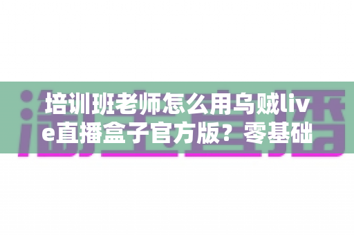 培训班老师怎么用乌贼live直播盒子官方版？零基础快速上手的完整教学指南