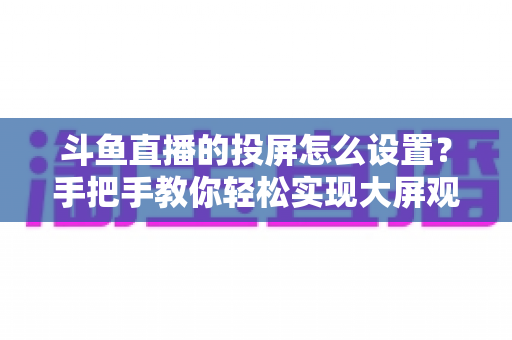 斗鱼直播的投屏怎么设置?手把手教你轻松实现大屏观看的完整教程 斗鱼直播的投屏怎么设置?手把手教你轻松实现大屏观看的完整教程