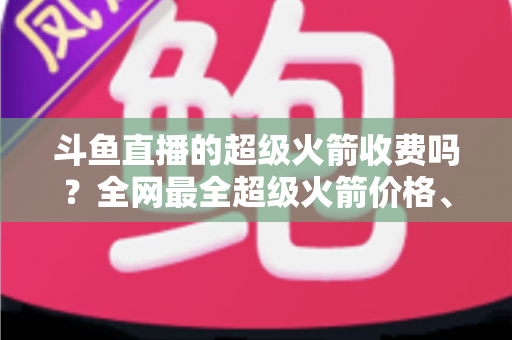 斗鱼直播的超级火箭收费吗?全网最全超级火箭价格、特权与送礼攻略解析 斗鱼直播的超级火箭收费吗?全网最全超级火箭价格、特权与送礼攻略解析