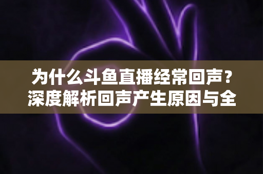 为什么斗鱼直播经常回声？深度解析回声产生原因与全方位解决指南