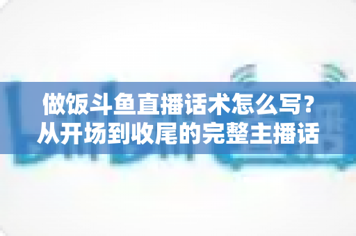 做饭斗鱼直播话术怎么写?从开场到收尾的完整主播话术指南(附模板与技巧) 做饭斗鱼直播话术怎么写?从开场到收尾的完整主播话术指南(附模板与技巧)