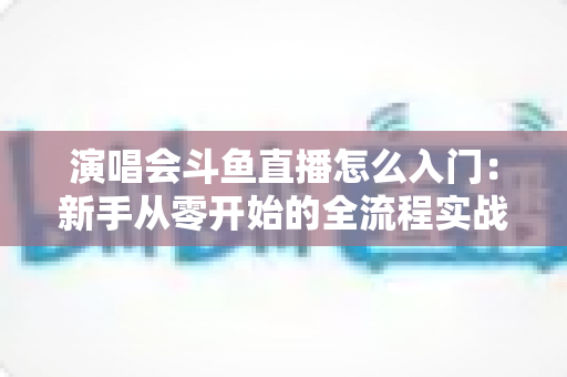 演唱会斗鱼直播怎么入门：新手从零开始的全流程实战指南