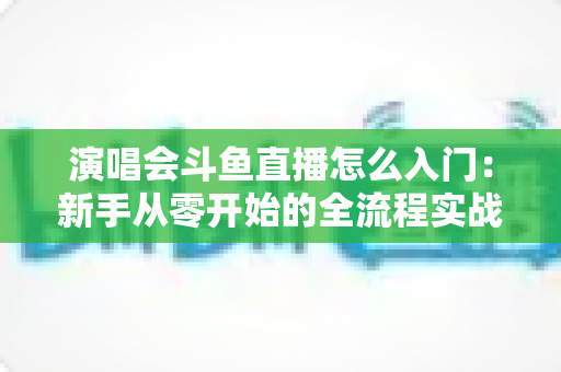 演唱会斗鱼直播怎么入门：新手从零开始的全流程实战指南