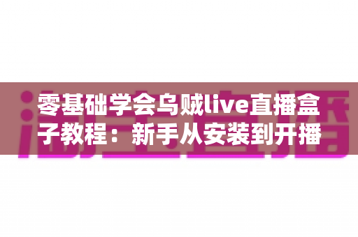 零基础学会乌贼live直播盒子教程：新手从安装到开播的完整实操指南