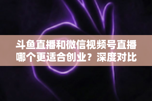 斗鱼直播和微信视频号直播哪个更适合创业？深度对比分析与实战选择指南