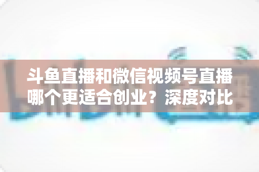 斗鱼直播和微信视频号直播哪个更适合创业？深度对比分析与实战选择指南