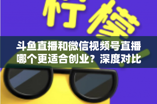 斗鱼直播和微信视频号直播哪个更适合创业？深度对比分析与实战选择指南