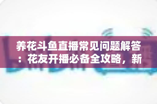 养花斗鱼直播常见问题解答：花友开播必备全攻略，新手也能轻松上手