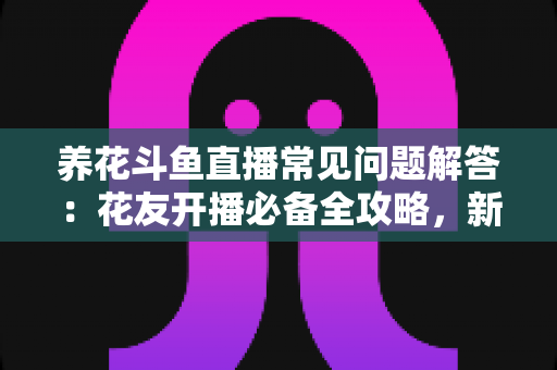 养花斗鱼直播常见问题解答：花友开播必备全攻略，新手也能轻松上手