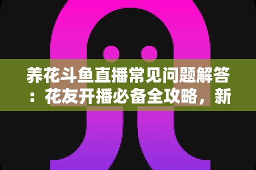 养花斗鱼直播常见问题解答：花友开播必备全攻略，新手也能轻松上手