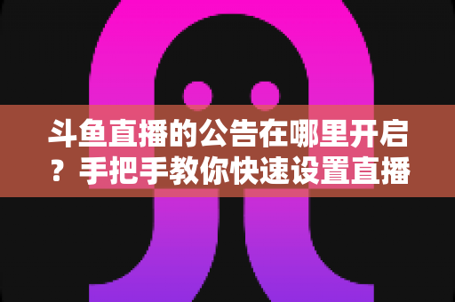 斗鱼直播的公告在哪里开启？手把手教你快速设置直播间公告的完整教程与实用技巧